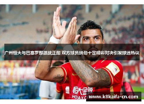 广州恒大与巴塞罗那激战正酣 双方球员拼劲十足精彩对决引发球迷热议